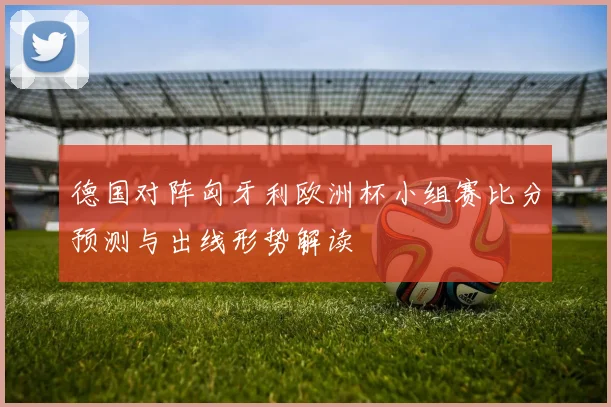 德国对阵匈牙利欧洲杯小组赛比分预测与出线形势解读