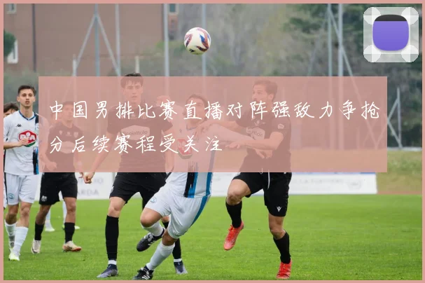 中国男排比赛直播对阵强敌力争抢分后续赛程受关注