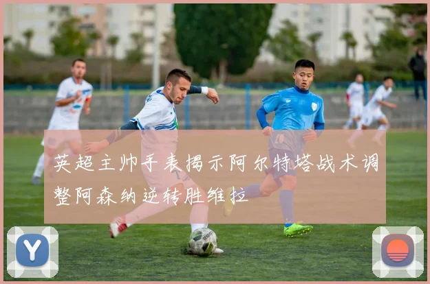 英超主帅手表揭示阿尔特塔战术调整阿森纳逆转胜维拉