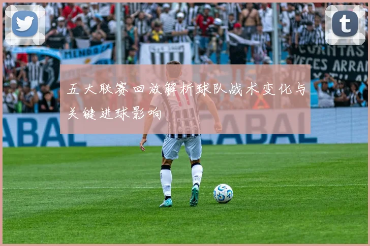 五大联赛回放解析球队战术变化与关键进球影响