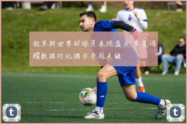 俄罗斯世界杯球员表现盘点 多星闪耀数据对比揭示夺冠关键