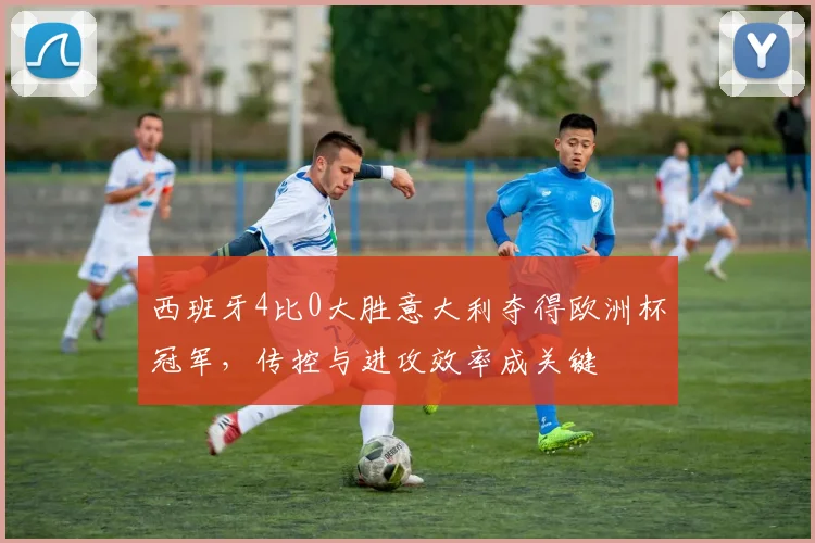 西班牙4比0大胜意大利夺得欧洲杯冠军，传控与进攻效率成关键