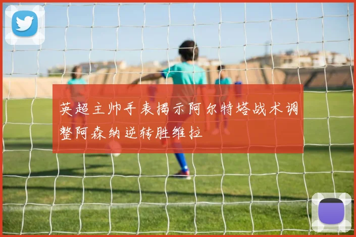 英超主帅手表揭示阿尔特塔战术调整阿森纳逆转胜维拉