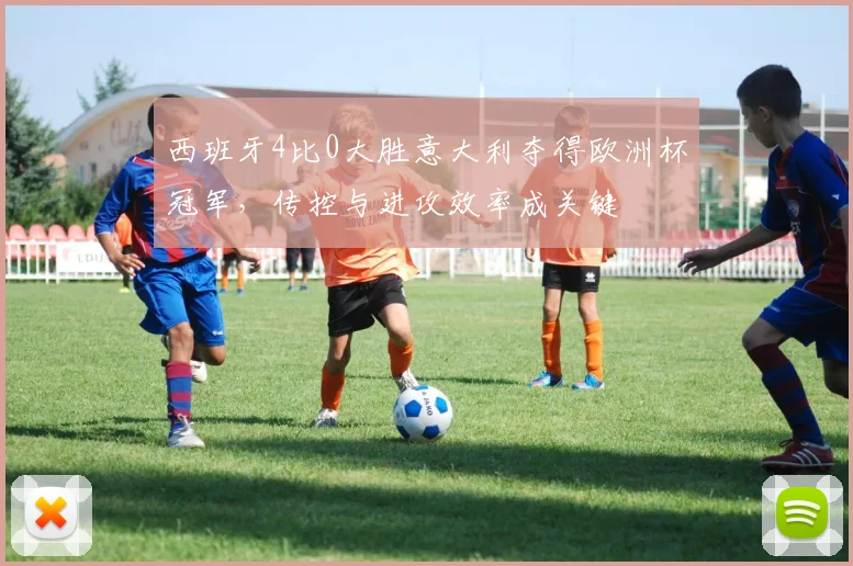 西班牙4比0大胜意大利夺得欧洲杯冠军，传控与进攻效率成关键