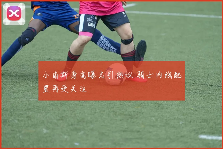 小南斯身高曝光引热议 骑士内线配置再受关注