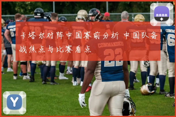卡塔尔对阵中国赛前分析 中国队备战焦点与比赛看点