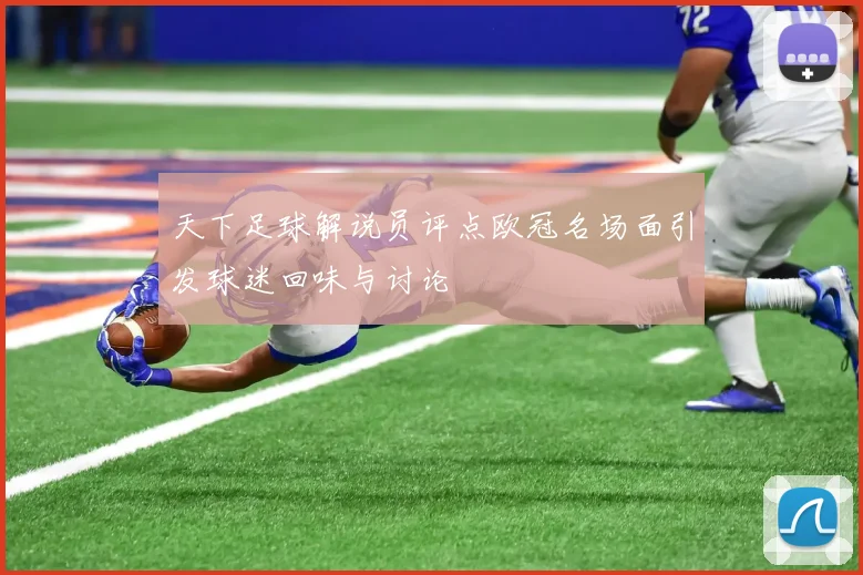 天下足球解说员评点欧冠名场面引发球迷回味与讨论