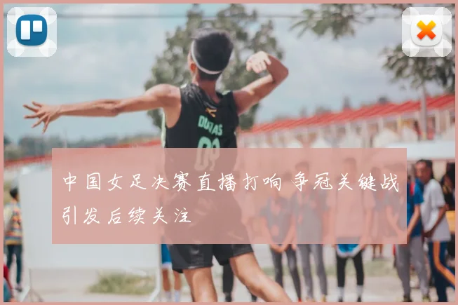 中国女足决赛直播打响 争冠关键战引发后续关注