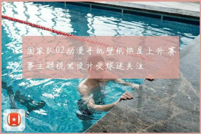 国家队02动漫手机壁纸热度上升 赛事主题视觉设计受球迷关注