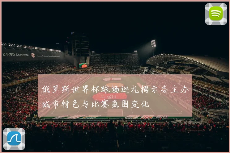 俄罗斯世界杯球场巡礼揭示各主办城市特色与比赛氛围变化