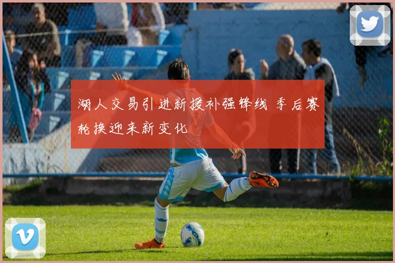 湖人交易引进新援补强锋线 季后赛轮换迎来新变化