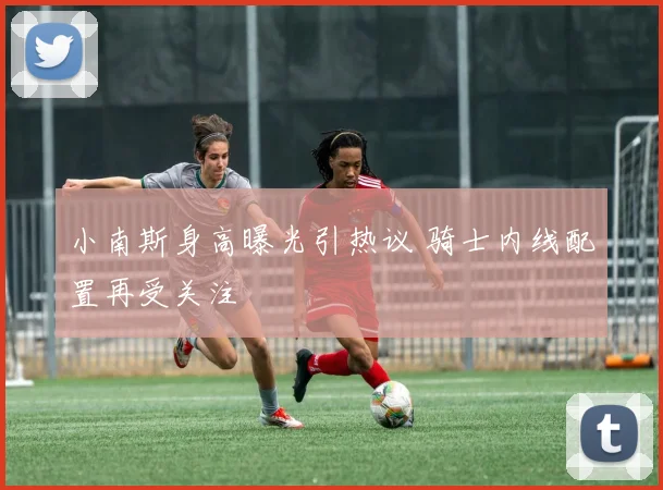 小南斯身高曝光引热议 骑士内线配置再受关注