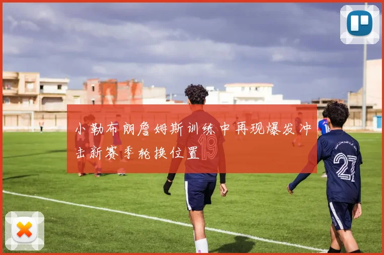 小勒布朗詹姆斯训练中再现爆发冲击新赛季轮换位置