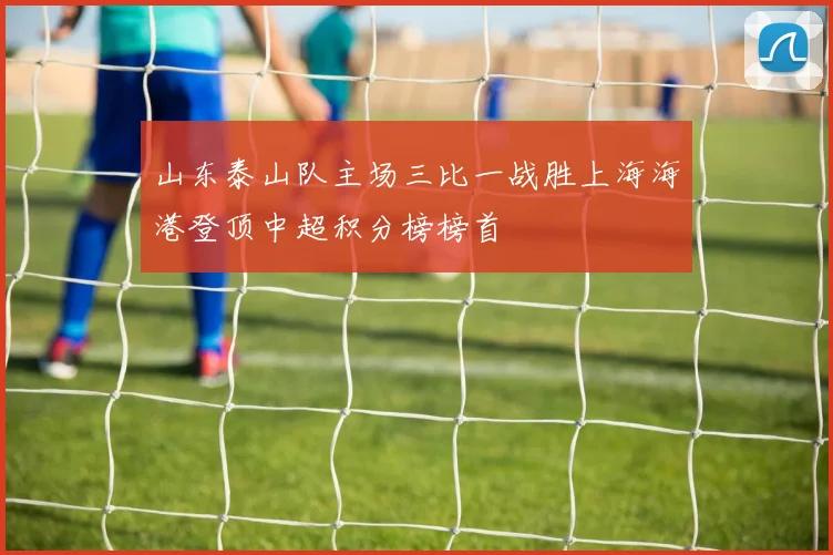 山东泰山队主场三比一战胜上海海港登顶中超积分榜榜首