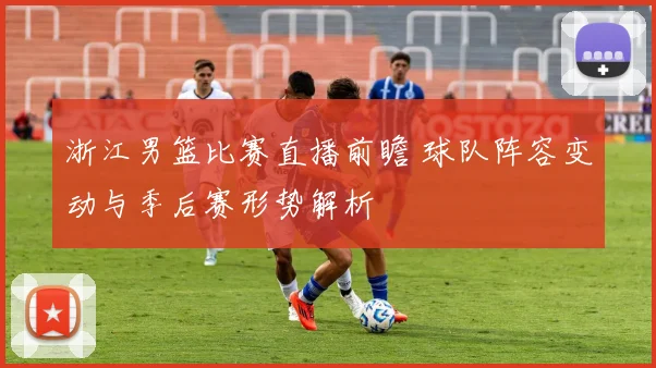 浙江男篮比赛直播前瞻 球队阵容变动与季后赛形势解析