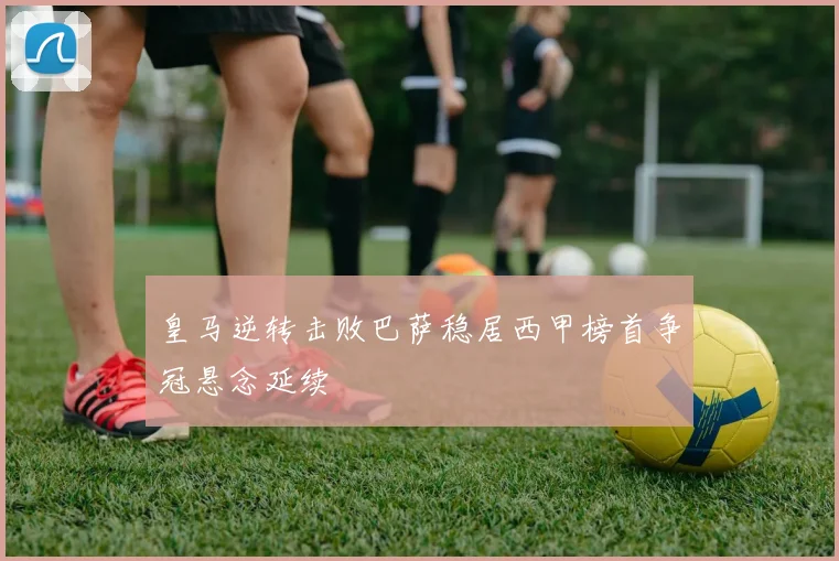 皇马逆转击败巴萨稳居西甲榜首争冠悬念延续