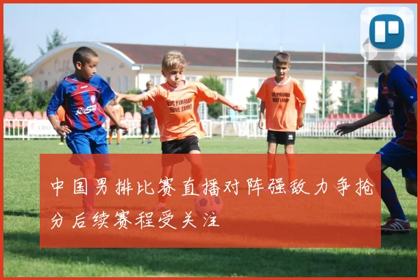 中国男排比赛直播对阵强敌力争抢分后续赛程受关注
