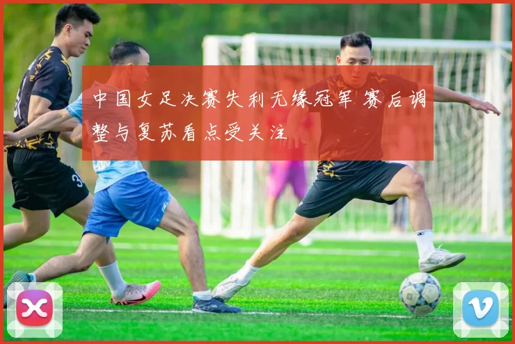 中国女足决赛失利无缘冠军 赛后调整与复苏看点受关注