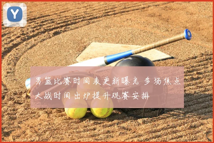 男篮比赛时间表更新曝光 多场焦点大战时间出炉提升观赛安排