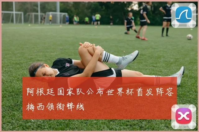 阿根廷国家队公布世界杯首发阵容梅西领衔锋线