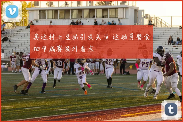 奥运村土豆泥引发关注 运动员餐食细节成赛场外看点
