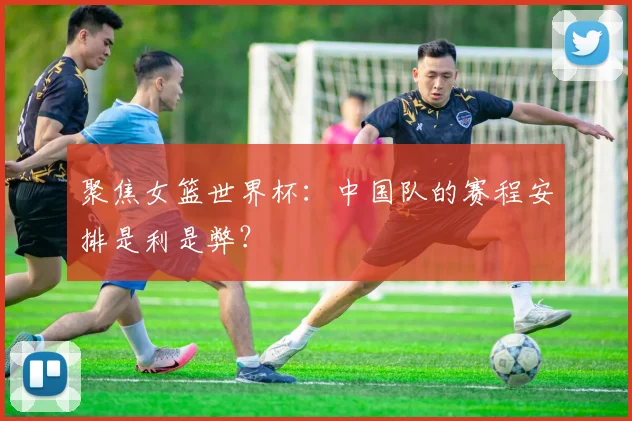 聚焦女篮世界杯：中国队的赛程安排是利是弊？