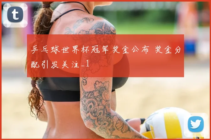 乒乓球世界杯冠军奖金公布 奖金分配引发关注_1