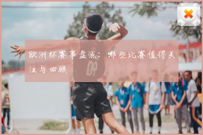 欧洲杯赛事盘点：哪些比赛值得关注与回顾