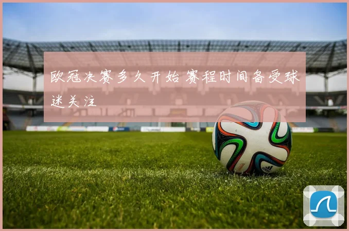 欧冠决赛多久开始 赛程时间备受球迷关注