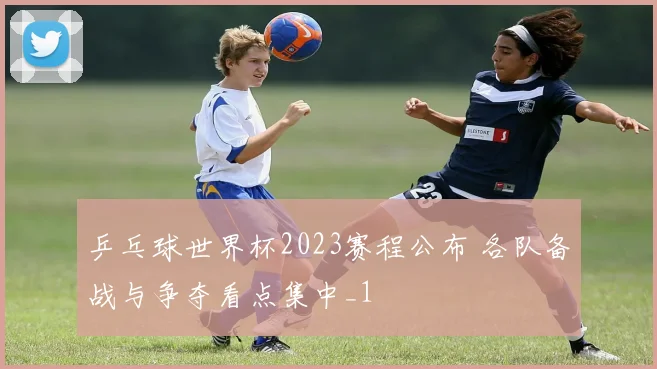 乒乓球世界杯2023赛程公布 各队备战与争夺看点集中_1