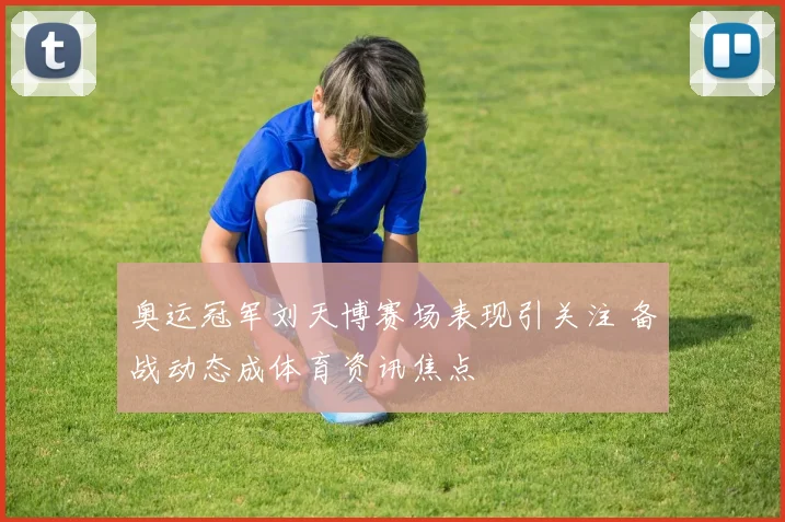 奥运冠军刘天博赛场表现引关注 备战动态成体育资讯焦点