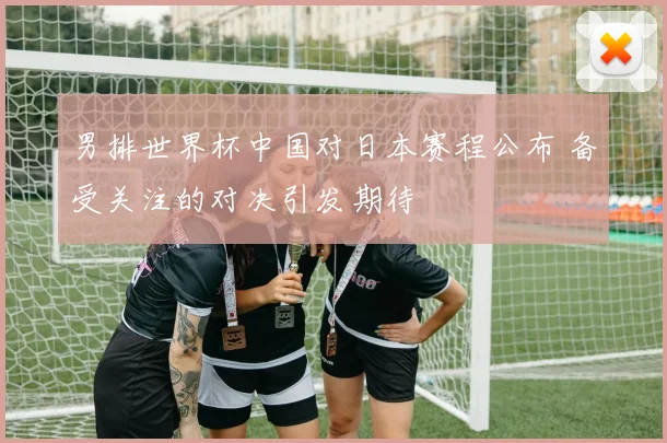 男排世界杯中国对日本赛程公布 备受关注的对决引发期待